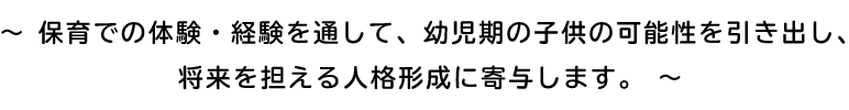 ～ 保育での体験・経験を通して、幼児期の子供の可能性を引き出し、
将来を担える人格形成に寄与します。 ～